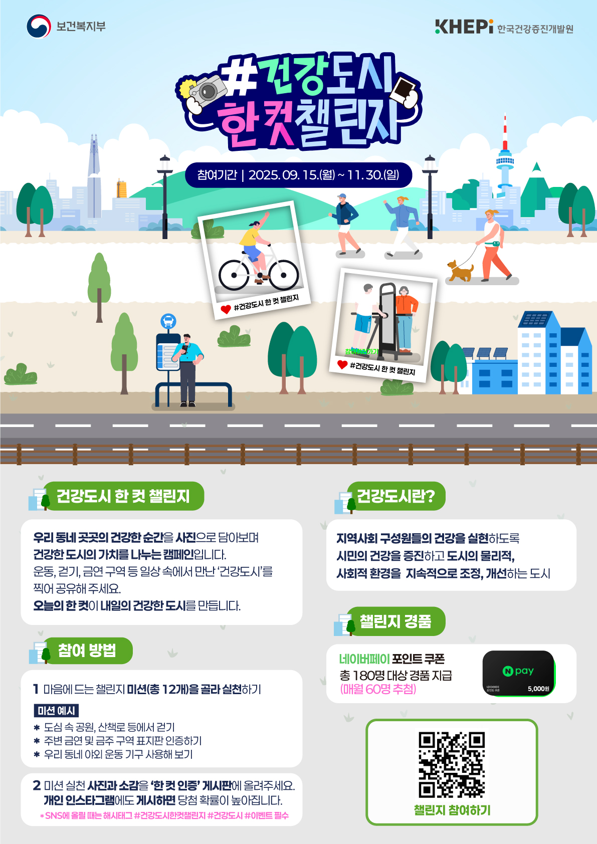 #건강도시 한 컷 챌린지 -참여기간:2025.09.15(월)~11.30(일) [건강도시 한 컷 챌린지] 우리 동네 곳곳의 건강한 순간을 사진으로 담아보여 건강한 도시의 가치를 나누는 캠페인입니다 운동, 걷기, 금연구역 등 일상 속에서 만난 건강도시를 찍어 공유해주세요 오늘의 한 컷이 내일의 건강한 도시를 만듭니다 [건강도시란] 지역사회 구성원들의 건강을 실현하도록 시민의 건강을 증진하고 도시의 물리적, 사회적 환경을 지속적으로 조성, 개선하는 도시 [참여방법] 1마음에 드는 챌린지 미션(총 12개)을 골라 실천하기 /미션예시 *도심 속 공원, 산책로 등에서 걷기 *주변 금연 및 금주 구역 포스터 인증하기 *우리 동네 야외 운동 기구 사용해 보기 2미션 실천 사진과 소감을 한 컷 인증 게시판에 올려주세요 개인 인스타그램에도 게시하면 당첨 확률이 높아집니다*SNS에 올릴 때는 해시태그 #건강도시한컷챌린지 #건강도시 #이벤트 필수 [챌린지 경품] 네이버페이 포인트 쿠폰 총 180명 대상 경품 지급(매월 60명 추첨) 챌린지 참여하기 https://m.site.naver.com/1Qzyt