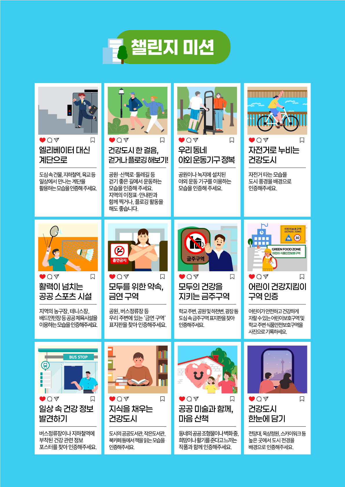 [챌린지 미션] 엘리베이터 대신 계단으로 : 도심 속 건물, 지하철역, 육교 등 일상에서 만나는 계단을 활용하는 모습을 인증해 주세요 / 건강도시 한 걸음 걷거나 플로깅 해보기 : 공원, 산책로, 둘레길 등 걷기 좋은 길에서 운동하는 모습을 인증해 주세요 지역의 이정표, 안내판과 함께 찍거나 플로깅 활동을 해도 좋습니다 / 우리 동네 야외 운동기구 정복 : 공원이나 녹지에 설치된 야외 운동 기구를 이용하는 모습을 인증해 주세요 / 자전거로 누비는 건강도시 : 자전거 타는 모습을 도시 충경을 배경으로 인증해주세요 / 활력이 넘치는 공공 스포츠 시설 : 지역의 농구장, 테니스장, 배드민턴장 등 공공 체육시설을 이용하는 모습을 인증해주세요 / 모두를 위한 약속, 금연 구역 : 공원, 버스정류장 등 우리 주변에 있는 '금연 구역' 표지판을 찾아 인증해주세요 / 모두의 건강을 지키는 금주구역 : 학교 주변, 공연 맟 하천변, 광장 등 도심 속 금주구역 표지판을 찾아 인증해주세요 / 어린이 건강지킴이 구역 인증 : 어린이가 안전하고 건강하게 자랄 수 있는 어린이보호구역 및 학교 주변 식품안전보호구역을 사진으로 기록하세요 / 일상 속 건강정보 발견하기 : 버스정류장이나 지하철역에 부착된 건강 관련 정보 포스터를 찾아 인증해주세요 / 지식을 채우는 건강도시 : 도시의 공공도서관, 작은도서관, 북카페 등에서 책을 읽는 모습을 인증해주세요 / 공공 미술과 함께 마음산책 : 동네의 공공조형물이나 벽화 중 희망이나 활기를 준다고 느끼는 작품과 함께 인증해주세요 / 건강도시 한눈에 담기 : 전망대, 옥상정원, 스카이워크 등 높은 곳에서 도시 전경을 배경으로 인증해주세요