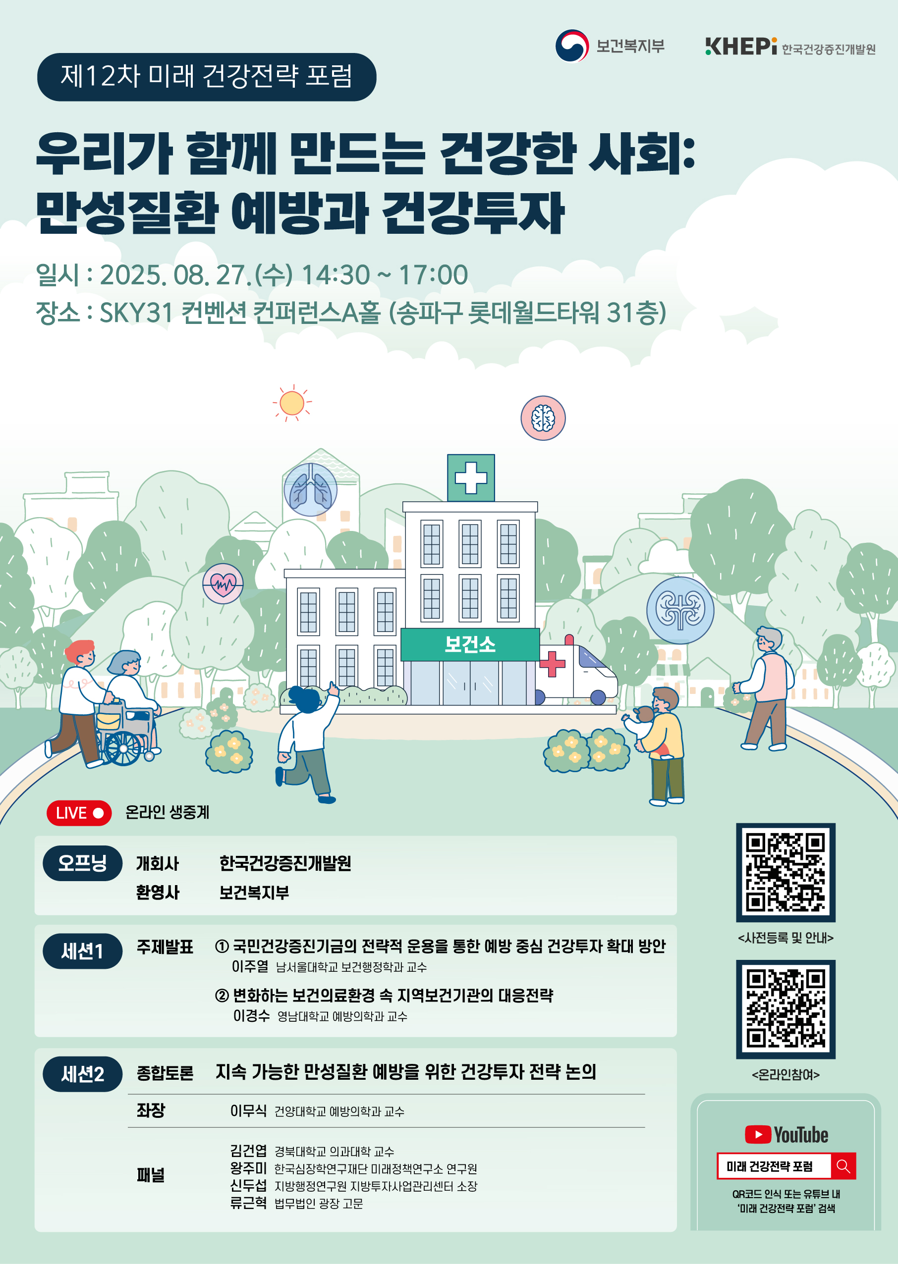 제12차 미래 건강전략 포럼 - 우리가 함께 만드는 건강한 사회: 만성질환 예방과 건강 투자 (일시 : 2025.08.27(수) 14:30~17:00 / 장소 : SKY31 컨벤션 컨퍼런스A홀 (송파구 롯데월드타워 31층)) LIVE 온라인 생중계 [오프닝] 개회사 한국건강증진개발원 환영사 보건복지부 [세션1] 주제발표 1 국민건강증진기금의 전략적 운용을 통한 예방 중심 건강투자 확대 방안 (이주열 남서울대학교 보건행정학과 교수) 2 번화하는 보건의료환경 속 지역보건기관의 대응전략 (이경수 영남대학교 예방의학과 교수) [세션2] 종합토론 - 지속 가능한 만성질환 예방을 위한 건강투자 전략 논의 (좌장 이무식 건양대학교 예방의학과 교수 / 패널 김건엽 경북대학교 의과대학 교수, 왕주미 한국심장학연구재단 미래정책연구소 연구원, 신두섭 지방행정연구원 지방투자사업관리센터 소장, 류근혁 법무법인 광장 고문) 사전등록 및 안내 https://m.site.naver.com/1O2je 온라인참여 https://m.site.naver.com/1O0Qj 유투브 미래 건강전략 포럼 QR코드 인식 또는 유투브 내 '미래 건강전략 포럼' 검색